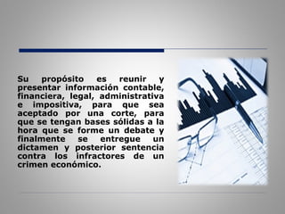 Su propósito es reunir y
presentar información contable,
financiera, legal, administrativa
e impositiva, para que sea
aceptado por una corte, para
que se tengan bases sólidas a la
hora que se forme un debate y
finalmente se entregue un
dictamen y posterior sentencia
contra los infractores de un
crimen económico.
 