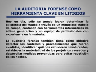 LA AUDITORIA FORENSE COMO
HERRAMIENTA CLAVE EN LITIGIOS
Hoy en día, sólo se puede lograr determinar la
existencia del fraude a través de un minucioso trabajo
de campo, contando con herramientas informáticas de
última generación y un equipo de profesionales con
experiencia en la materia.
La auditoría forense también tiene como objetivo
detectar los controles y procedimientos que fueron
evadidos, identificar quiénes estuvieron involucrados,
establecer la materialidad de los perjuicios causados y
desarrollar medidas preventivas para evitar repetición
de los hechos.
 