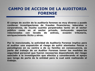 CAMPO DE ACCION DE LA AUDITORIA
FORENSE
El campo de acción de la auditoría forense es muy diverso y puede
conllevar investigaciones de fraudes financieros, laborales o
corporativos, de mucha cuantía perpetrados tanto en el sector
público como en el sector privado, incluyendo aspectos
relacionados con lavado de activos, evasión tributaria,
enriquecimiento ilícito y otros.
Por lo mencionado, la actividad de Auditoría Forense implica para
el auditor una exposición al riesgo de sufrir atentados físicos o
psicológicos en su contra o de su familia; en consecuencia, es
parte del trabajo de un Auditor Forense tomar las medidas de
seguridad personal que fueren necesarias dependiendo del riesgo
asociado a la investigación que efectúa y considerando el apoyo
que tenga de parte de la entidad para la cual está realizando el
trabajo.
 