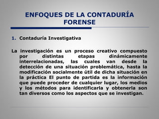 ENFOQUES DE LA CONTADURÍA
FORENSE
1. Contaduría Investigativa
La investigación es un proceso creativo compuesto
por distintas etapas dinámicamente
interrelacionadas, las cuales van desde la
detección de una situación problemática, hasta la
modificación socialmente útil de dicha situación en
la práctica El punto de partida es la información
que puede proceder de cualquier lugar, los medios
y los métodos para identificarla y obtenerla son
tan diversos como los aspectos que se investigan.
 