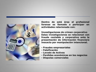 Dentro de está área el profesional
forense es llamado a participar en
actividades relacionada con:
Investigaciones de crimen corporativo
Estas investigaciones se relacionan con
fraude contable y corporativo ante la
presentación de información financiera
inexacta por manipulación intencional.
- Fraudes empresariales
- Falsificación
- Lavado de Activos
- Perdidas económicas en los negocios
- Disputas comerciales
 