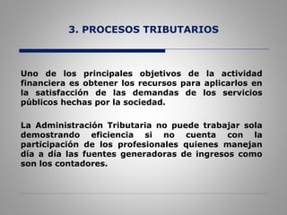 3. PROCESOS TRIBUTARIOS
Uno de los principales objetivos de la actividad
financiera es obtener los recursos para aplicarlos en
la satisfacción de las demandas de los servicios
públicos hechas por la sociedad.
La Administración Tributaria no puede trabajar sola
demostrando eficiencia si no cuenta con la
participación de los profesionales quienes manejan
día a día las fuentes generadoras de ingresos como
son los contadores.
 