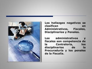 Los hallazgos negativos se
clasifican en
Administrativos, Fiscales,
Disciplinarios y Penales.
Los administrativos y
fiscales son competencia de
la Contraloría, los
disciplinarios de la
Procuraduría y los penales
de la Fiscalía.
 