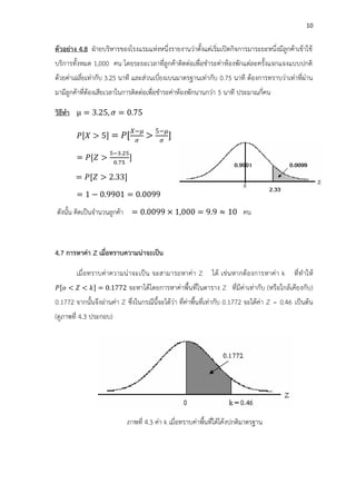 10
ตัวอย่าง 4.8 ฝ่ายบริหารของโรงแรมแห่งหนึ่งรายงานว่าตั้งแต่เริ่มเปิดกิจการมาระยะหนึ่งมีลูกค้าเข้าใช้
บริการทั้งหมด 1,000 คน โดยระยะเวลาที่ลูกค้าติดต่อเพื่อชาระค่าห้องพักแต่ละครั้งแจกแจงแบบปกติ
ด้วยค่าเฉลี่ยเท่ากับ 3.25 นาที และส่วนเบี่ยงเบนมาตรฐานเท่ากับ 0.75 นาที ต้องการทราบว่าเท่าที่ผ่าน
มามีลูกค้าที่ต้องเสียเวลาในการติดต่อเพื่อชาระค่าห้องพักนานกว่า 5 นาที ประมาณกี่คน
วิธีทา = .25 = 0. 5
[ 5] = [
5
]
= [
− .2
.
]
= [ 2. ]
= 1 0. 01 = 0.00
ดังนั้น คิดเป็นจานวนลูกค้า = 0.00 1 000 = . 10 คน
4.7 การหาค่า Z เมื่อทราบความน่าจะเป็น
เมื่อทราบค่าความน่าจะเป็น จะสามารถหาค่า Z ได้ เช่นหากต้องการหาค่า k ที่ทาให้
[ < < ] = 0.1 2 จะหาได้โดยการหาค่าพื้นที่ในตาราง Z ที่มีค่าเท่ากับ (หรือใกล้เคียงกับ)
0.1772 จากนั้นจึงอ่านค่า Z ซึ่งในกรณีนี้จะได้ว่า ที่ค่าพื้นที่เท่ากับ 0.1772 จะได้ค่า Z = 0.46 เป็นต้น
(ดูภาพที่ 4.3 ประกอบ)
ภาพที่ 4.3 ค่า k เมื่อทราบค่าพื้นที่ใต้โค้งปกติมาตรฐาน
 