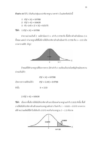 11
ตัวอย่าง 4.9 ให้ Z เป็นตัวแปรสุ่มแบบปกติมาตรฐาน จงหาค่า k ในแต่ละข้อต่อไปนี้
1) [ < ] = 0.
2) [ ] = 0.0 0
3) [ 1. 5 < < ] = 0.51 5
วิธีทา 1) [ < ] = 0.
ค่าความน่าจะเป็นที่ Z จะมีค่าน้อยกว่า k เท่ากับ 0.9788 คือ พื้นที่ทางด้านซ้ายมือของ Z=k
ทั้งหมด แสดงว่า ค่ามาตรฐานที่มีพื้นที่ภายใต้โค้งปกติทางด้านซ้ายมือเท่ากับ 0.9788 คือ k = 2.03 (เปิด
จากตารางสถิติ) ดังรูป
ถ้าสมมติให้ค่ามาตรฐานที่ต้องการทราบ มีค่าเท่ากับ k จะเขียนเป็นประโยคสัญลักษณ์ของความ
น่าจะเป็นได้ว่า
[ < ] = 0.
เปิดจากตารางสถิติจะได้ว่า [ < 2. ] = 0.
ดังนั้น = 2.
2) [ ] = 0.0 0
วิธีทา เนื่องจากพื้นที่ภายใต้เส้นโค้งปกติทางด้านขวามือของค่ามาตรฐานเท่ากับ 0.0630 ดังนั้น พื้นที่
ภายใต้เส้นโค้งปกติทางด้านซ้ายของค่ามาตรฐานดังกล่าว จึงเท่ากับ 1 – 0.0630 = 0.9370 จากตาราง
สถิติ พบว่าผลลัพธ์ที่มีค่าใกล้เคียงกับ 0.9370 ตรงกับค่ามาตรฐาน Z = 1.53 ดังภาพ
 