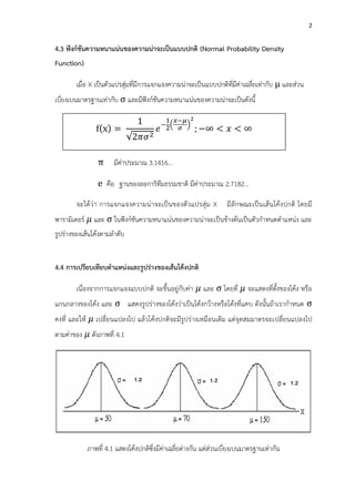 2
4.3 ฟังก์ชันความหนาแน่นของความน่าจะเป็นแบบปกติ (Normal Probability Density
Function)
เมื่อ X เป็นตัวแปรสุ่มที่มีการแจกแจงความน่าจะเป็นแบบปกติที่มีค่าเฉลี่ยเท่ากับ และส่วน
เบี่ยงเบนมาตรฐานเท่ากับ และมีฟังก์ชันความหนาแน่นของความน่าจะเป็นดังนี้
เมื่อ คือ อัตราส่วนระหว่างเส้นรอบวงกับเส้นผ่านศูนย์กลางของวงกลม
มีค่าประมาณ 3.1416…
คือ ฐานของลอการิทึมธรรมชาติ มีค่าประมาณ 2.7182…
จะได้ว่า การแจกแจงความน่าจะเป็นของตัวแปรสุ่ม X มีลักษณะเป็นเส้นโค้งปกติ โดยมี
พารามิเตอร์ และ ในฟังก์ชันความหนาแน่นของความน่าจะเป็นข้างต้นเป็นตัวกาหนดตาแหน่ง และ
รูปร่างของเส้นโค้งตามลาดับ
4.4 การเปรียบเทียบตาแหน่งและรูปร่างของเส้นโค้งปกติ
เนื่องจากการแจกแจงแบบปกติ จะขึ้นอยู่กับค่า และ โดยที่ จะแสดงที่ตั้งของโค้ง หรือ
แกนกลางของโค้ง และ แสดงรูปร่างของโค้งว่าเป็นโค้งกว้างหรือโค้งที่แคบ ดังนั้นถ้าเรากาหนด
คงที่ และให้ เปลี่ยนแปลงไป แล้วโค้งปกติจะมีรูปร่างเหมือนเดิม แต่จุดสมมาตรจะเปลี่ยนแปลงไป
ตามค่าของ ดังภาพที่ 4.1
ภาพที่ 4.1 แสดงโค้งปกติซึ่งมีค่าเฉลี่ยต่างกัน แต่ส่วนเบี่ยงเบนมาตรฐานเท่ากัน
f x =
1
2𝜋𝜎2
𝑒
−
1
2
𝑥−𝜇
𝜎
2
; < 𝑥 <
 