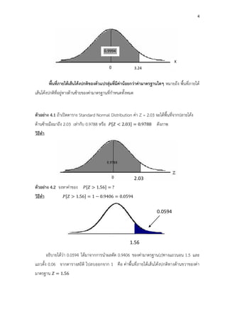 4
พื้นที่ภายใต้เส้นโค้งปกติของตัวแปรสุ่มที่มีค่าน้อยกว่าค่ามาตรฐานใดๆ หมายถึง พื้นที่ภายใต้
เส้นโค้งปกติที่อยู่ทางด้านซ้ายของค่ามาตรฐานที่กาหนดทั้งหมด
ตัวอย่าง 4.1 ถ้าเปิดตาราง Standard Normal Distribution ค่า Z = 2.03 จะได้พื้นที่จากปลายโค้ง
ด้านซ้ายมือมาถึง 2.03 เท่ากับ 0.9788 หรือ [ < 2.0 ] = 0. ดังภาพ
วิธีทา
ตัวอย่าง 4.2 จงหาค่าของ [ 1.5 ] =
วิธีทา [ 1.5 ] = 1 0. 0 = 0.05
อธิบายได้ว่า 0.0594 ได้มาจากการนาผลตัด 0.9406 ของค่ามาตรฐาน(z)ทางแถวนอน 1.5 และ
แถวตั้ง 0.06 จากตารางสถิติ ไปลบออกจาก 1 คือ ค่าพื้นที่ภายใต้เส้นโค้งปกติทางด้านขวาของค่า
มาตรฐาน = 1.5
X
3.24
0.9994
2.03
1.56
0.0594
 