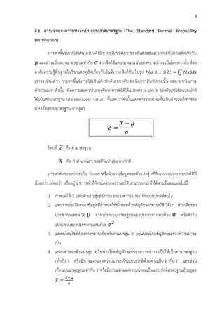 6
4.6 การแจกแจงความน่าจะเป็นแบบปกติมาตรฐาน (The Standard Normal Probability
Distribution)
การหาพื้นที่ภายใต้เส้นโค้งปกติที่มีค่าอยู่ในช่วงใดๆ ของตัวแปรสุ่มแบบปกติที่มีค่าเฉลี่ยเท่ากับ
และส่วนเบี่ยงเบนมาตรฐานเท่ากับ จากฟังก์ชันความหนาแน่นของความน่าจะเป็นโดยตรงนั้น ต้อง
อาศัยความรู้พื้นฐานในวิชาแคลคูลัสเกี่ยวกับอินทิเกรตฟังก์ชัน ในรูป = ∫
เราจะเห็นได้ว่า การหาพื้นที่ภายใต้เส้นโค้งปกติโดยอาศัยเทคนิคการอินทิเกรตนั้น จะยุ่งยากในการ
คานวณมาก ดังนั้น เพื่อความสะดวกในการศึกษาทางสถิติได้แปลงค่า a และ b ของตัวแปรสุ่มแบบปกติ
ให้เป็นค่ามาตรฐาน (standardized value) ที่แสดงว่าค่านั้นแตกต่างจากค่าเฉลี่ยเป็นจานวนกี่เท่าของ
ส่วนเบี่ยงเบนมาตรฐาน จากสูตร
โดยที่ คือ ค่ามาตรฐาน
คือ ค่าสังเกตใดๆ ของตัวแปรสุ่มแบบปกติ
การหาค่าความน่าจะเป็น ร้อยละ หรือจานวนข้อมูลของตัวแปรสุ่มที่มีการแจกแจงแบบปกติที่มี
น้อยกว่า มากกว่า หรืออยู่ระหว่างค่าที่กาหนดจากตารางสถิติ สามารถกระทาได้ตามขั้นตอนต่อไปนี้
1. กาหนดให้ X แทนตัวแปรสุ่มที่มีการแจกแจงความน่าจะเป็นแบบปกติที่สนใจ
2. แทนรายละเอียดของข้อมูลที่กาหนดให้ทั้งหมดด้วยสัญลักษณ์ทางสถิติ ได้แก่ ค่าเฉลี่ยของ
ประชากรแทนด้วย ส่วนเบี่ยงเบนมาตรฐานของประชากรแทนด้วย หรือความ
แปรปรวนของประชากรแทนด้วย 2
3. แสดงเงื่อนไขที่ต้องการทราบเกี่ยวกับตัวแปรสุ่ม X เป็นประโยคสัญลักษณ์ของความน่าจะ
เป็น
4. แปลงค่าของตัวแปรสุ่ม X ในประโยคสัญลักษณ์ของความน่าจะเป็นให้เป็นค่ามาตรฐาน
เท่ากับ 1 หรือมีการแจกแจงความน่าจะเป็นแบบปกติด้วยค่าเฉลี่ยเท่ากับ 0 และส่วน
เบี่ยงเบนมาตรฐานเท่ากับ 1 หรือมีการแจกแจงความน่าจะเป็นแบบปกติมาตรฐานด้วยสูตร
=
−
𝑍 =
𝑋 𝜇
𝜎
 
