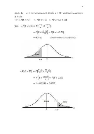 7
ตัวอย่าง 4.6 ถ้า X มีการแจกแจงแบบปกติ มีค่าเฉลี่ย = 50 และมีส่วนเบี่ยงเบนมาตรฐาน
= 10
จงหา ก. [ < ] ข. [ 5] ค. [ 2 < < ]
วิธีทา ก. [ < ] = [
−
<
−
]
= [ <
−
1
] = [ < 0. 0]
= 0.2 20 (เปิดจากตารางสถิติ standard normal)
ข. [ 5] = [
− −
]
= [
5 50
10
] = [ 2.50]
= 1 0. = 0.00 2
 