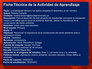 Ficha Técnica de la Actividad de Aprendizaje
Título: La Explotación Minera y los daños causados al ambiente y al ser humano.
Autora: Rosaira Camaño
Contacto: rosairacamano@educapanamá.edu.pa
Descripción: Para el desarrollo de este proyecto los estudiantes conocerán la explotación
minera y los daños que le causa al ambiente. Además, valorar la importancia de la
conservación del medio ambiente.
Derechos: Libres para usos educativo
Nivel escolar: Primaria
Grado: 6°
Objetivos: Reconocer la importancia de la conservación del medio ambiente ante la
explotación minera.
Idioma: Castellano
Recursos: computadora.
Aplicaciones: Word, PowerPoint, Collage.
Fuentes de consulta: Google, YouTube
Tiempo: cuatro(4) sesiones de 40 minutos
Escuela: Escuela Miguel Alba
Ubicación en el programa de estudios: Área: 2, Los seres vivos y su ambiente.
Palabras Claves: explotación minera, ambiente, recursos naturales, minas, daños al
ambiente.
Fecha de creación: 16/03/2012
Fecha de actualización: 16/03/2012
 