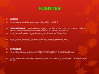 FUENTES
 VIDEOS
 http://www.youtube.com/watch?v=NOrL1Uh58_8
 DOCUMENTOS: La minería está por todos lados. Así como en nuestro país la
extracción de oro ocasiona serios daños a nuestro ambiente
 http://es.wikipedia.org/wiki/Mina_%28miner%C3%ADa%2
 http://www.eltiempo.com/archivo/documento/MAM-497060
 IMÁGENES
 http://farm4.static.flickr.com/3209/2609092152_5480030697.jpg
 http://www.alcaldiabogota.gov.co/sisjur/normas/img_n%5Cixn22308ixnImage
83.gif
 