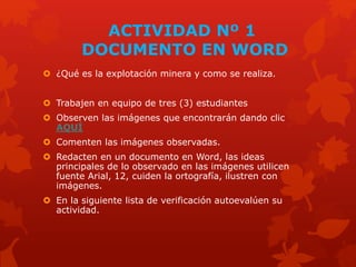 ACTIVIDAD Nº 1
DOCUMENTO EN WORD
 ¿Qué es la explotación minera y como se realiza.
 Trabajen en equipo de tres (3) estudiantes
 Observen las imágenes que encontrarán dando clic
AQUÍ
 Comenten las imágenes observadas.
 Redacten en un documento en Word, las ideas
principales de lo observado en las imágenes utilicen
fuente Arial, 12, cuiden la ortografía, ilustren con
imágenes.
 En la siguiente lista de verificación autoevalúen su
actividad.
 