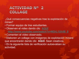 ¿Qué consecuencias negativas trae la explotación de
minas?
• Formar equipo de tres estudiantes.
• Observen el video dando clic AQUÍ
http://www.youtube.com/watch?v=NOrL1Uh58_8
• Comenten el video observado.
• Elaboren un collage con imágenes de explotación minera
que encontrarán dando clic AQUÍ. Sean creativos.
• En la siguiente lista de verificación autoevalúen su
actividad.
 