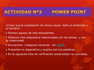 ¿Crees que la explotación de minas causa daño al ambiente y
al hombre?
• Formen equipo de tres estudiantes.
• Elaboren tres diapositiva relacionadas con los temas, y usa
tu creatividad.
• Encuentren imágenes haciendo clic AQUÍ.
• Presenten tu diapositiva y explica con tus palabras.
• En la siguiente lista de verificación autoevalúen su actividad.
 