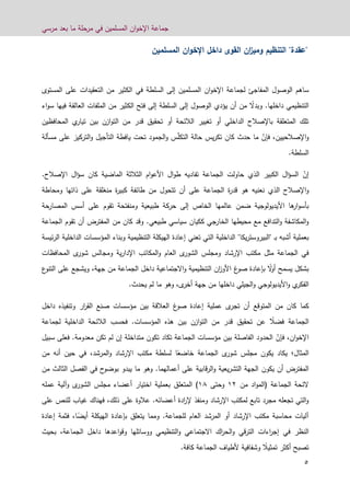 ‫مرسي‬ ‫بعد‬ ‫ما‬ ‫مرحلة‬ ‫في‬ ‫المسلمين‬ ‫ان‬‫و‬‫اإلخ‬ ‫جماعة‬
4
"‫عقدة‬"‫التنظيم‬‫ان‬‫ز‬‫ومي‬‫القوى‬‫داخل‬‫ان‬‫و‬‫اإلخ‬‫المسلمين‬
‫ل‬ ‫المفاجئ‬ ‫الوصول‬ ‫ساهم‬‫ا‬ ‫جماعة‬‫ان‬‫و‬‫إلخ‬‫المسلمين‬‫السلطة‬ ‫إلى‬‫في‬‫المستو‬ ‫على‬ ‫التعقيدات‬ ‫من‬ ‫الكثير‬‫ى‬
‫التنظيمي‬‫داخلها‬.ً‫وبدال‬‫العالقة‬ ‫الملفات‬ ‫من‬ ‫الكثير‬ ‫فتح‬ ‫إلى‬ ‫السلطة‬ ‫إلى‬ ‫الوصول‬ ‫يؤدي‬ ‫أن‬ ‫من‬‫فيها‬‫اء‬‫و‬‫س‬
‫بين‬ ‫ازن‬‫و‬‫الت‬ ‫من‬ ‫قدر‬ ‫تحقيق‬ ‫أو‬ ‫الالئحة‬ ‫تغيير‬ ‫أو‬ ‫الداخلي‬ ‫باإلصالح‬ ‫المتعلقة‬ ‫تلك‬‫ي‬‫تيار‬‫المحافظين‬
ّ‫فإن‬ ،‫اإلصالحيين‬‫و‬‫حدث‬ ‫ما‬‫كان‬ّ‫ل‬‫التك‬ ‫حالة‬ ‫يس‬‫ر‬‫تك‬‫ال‬ ‫يافطة‬ ‫تحت‬ ‫الجمود‬‫و‬ ‫س‬‫التركيز‬‫و‬ ‫تأجيل‬‫على‬‫مسألة‬
.‫السلطة‬
ّ‫إن‬‫تفاديه‬ ‫الجماعة‬ ‫حاولت‬ ‫الذي‬ ‫الكبير‬ ‫ال‬‫ؤ‬‫الس‬‫ال‬‫و‬‫ط‬.‫اإلصالح‬ ‫ال‬‫ؤ‬‫س‬ ‫كان‬ ‫الماضية‬ ‫الثالثة‬ ‫ام‬‫و‬‫األع‬
‫و‬‫تتحول‬ ‫أن‬ ‫على‬ ‫الجماعة‬ ‫ة‬‫ر‬‫قد‬ ‫هو‬ ‫نعنيه‬ ‫الذي‬ ‫اإلصالح‬‫ومحاطة‬ ‫ذاتها‬ ‫على‬ ‫منغلقة‬ ‫ة‬‫ر‬‫كبي‬ ‫طائفة‬ ‫من‬
‫األ‬ ‫ها‬‫ار‬‫و‬‫بأس‬‫حة‬‫المصار‬ ‫أسس‬ ‫على‬ ‫تقوم‬ ‫ومنفتحة‬ ‫طبيعية‬ ‫حركة‬ ‫إلى‬ ‫الخاص‬ ‫عالمها‬ ‫ضمن‬ ‫يديولوجية‬
‫ككيا‬ ‫الخارجي‬ ‫محيطها‬ ‫مع‬ ‫التدافع‬‫و‬ ‫المكاشفة‬‫و‬.‫طبيعي‬ ‫سياسي‬ ‫ن‬‫الجماعة‬ ‫تقوم‬ ‫أن‬ ‫المفترض‬ ‫من‬ ‫كان‬ ‫وقد‬
‫ب‬ ‫أشبه‬ ‫بعملية‬‫ـ‬"‫يكا‬‫ر‬‫البيروست‬"‫تعني‬ ‫التي‬ ‫الداخلية‬‫ئيسة‬‫ر‬‫ال‬ ‫الداخلية‬ ‫المؤسسات‬ ‫وبناء‬ ‫التنظيمية‬ ‫الهيكلة‬ ‫إعادة‬
‫ومجلس‬ ‫اإلرشاد‬ ‫مكتب‬ ‫مثل‬ ‫الجماعة‬ ‫في‬‫ال‬‫شور‬‫العام‬ ‫ى‬‫المحافظات‬ ‫ى‬‫شور‬ ‫ومجالس‬ ‫ية‬‫ر‬‫اإلدا‬ ‫المكاتب‬‫و‬
ً‫ال‬‫و‬‫أ‬ ‫يسمح‬ ‫بشكل‬‫بإعادة‬‫غ‬‫صو‬‫ع‬‫التنو‬ ‫على‬ ‫ويشجع‬ ،‫جهة‬ ‫من‬ ‫الجماعة‬ ‫داخل‬ ‫االجتماعية‬‫و‬ ‫التنظيمية‬ ‫ان‬‫ز‬‫األو‬
‫األ‬‫و‬ ‫ي‬‫الفكر‬‫ا‬‫و‬ ‫يديولوجي‬‫داخل‬ ‫لجيلي‬‫ها‬.‫يحدث‬ ‫لم‬ ‫ما‬ ‫وهو‬ ،‫ى‬‫أخر‬ ‫جهة‬ ‫من‬
‫كما‬‫أن‬ ‫المتوقع‬ ‫من‬ ‫كان‬‫ى‬‫تجر‬‫عملية‬‫إعادة‬‫غ‬‫صو‬‫ار‬‫ر‬‫الق‬ ‫صنع‬ ‫مؤسسات‬ ‫بين‬ ‫العالقة‬‫وتنفيذ‬‫ه‬‫داخل‬
ً‫فضال‬ ‫الجماعة‬‫تحقيق‬ ‫عن‬‫ل‬ ‫الداخلية‬ ‫الالئحة‬ ‫فحسب‬ .‫المؤسسات‬ ‫هذه‬ ‫بين‬ ‫ازن‬‫و‬‫الت‬ ‫من‬ ‫قدر‬‫جماعة‬
‫ا‬‫ان‬‫و‬‫إلخ‬،ّ‫فإن‬‫سبيل‬ ‫فعلى‬ .‫معدومة‬ ‫تكن‬ ‫لم‬ ‫إن‬ ‫متداخلة‬ ‫تكون‬ ‫تكاد‬ ‫الجماعة‬ ‫مؤسسات‬ ‫بين‬ ‫الفاصلة‬ ‫الحدود‬
‫المثال‬‫؛‬‫يكون‬ ‫يكاد‬ً‫خاضع‬ ‫الجماعة‬ ‫ى‬‫شور‬ ‫مجلس‬‫المرشد‬‫و‬ ‫اإلرشاد‬ ‫مكتب‬ ‫لسلطة‬ ‫ا‬،‫في‬‫من‬ ‫أنه‬ ‫حين‬
‫يكون‬ ‫أن‬ ‫المفترض‬‫ح‬‫بوضو‬ ‫يبدو‬ ‫ما‬ ‫وهو‬ .‫أعمالهما‬ ‫على‬ ‫قابية‬‫ر‬‫ال‬‫و‬ ‫يعية‬‫ر‬‫التش‬ ‫الجهة‬‫في‬‫من‬ ‫الثالث‬ ‫الفصل‬
‫من‬ ‫اد‬‫و‬‫(الم‬ ‫الجماعة‬ ‫الئحة‬21‫وحت‬‫ى‬26)‫المتعلق‬‫الشور‬ ‫مجلس‬ ‫أعضاء‬ ‫اختيار‬ ‫بعملية‬‫ى‬‫عمله‬ ‫وآلية‬
‫أعضا‬ ‫ادة‬‫ر‬‫إل‬ ‫ومنفذ‬ ‫اإلرشاد‬ ‫لمكتب‬ ‫تابع‬ ‫مجرد‬ ‫تجعله‬ ‫التي‬‫و‬‫ئ‬.‫ه‬‫فهناك‬ ،‫ذلك‬ ‫على‬ ‫عالوة‬‫غياب‬‫ل‬‫لنص‬‫على‬
‫و‬ .‫للجماعة‬ ‫العام‬ ‫المرشد‬ ‫أو‬ ‫اإلرشاد‬ ‫مكتب‬ ‫محاسبة‬ ‫آليات‬‫مما‬ً‫أيض‬ ‫الهيكلة‬ ‫بإعادة‬ ‫يتعلق‬‫ا‬،‫فثمة‬‫إعادة‬
‫النظر‬‫في‬‫التنظيمي‬‫و‬ ‫االجتماعي‬ ‫اك‬‫ر‬‫الح‬‫و‬ ‫قي‬‫ر‬‫الت‬ ‫اءات‬‫ر‬‫إج‬‫ووسائل‬‫ها‬‫اعد‬‫و‬‫وق‬‫ها‬‫الجماعة‬ ‫داخل‬،‫بحيث‬
ً‫تمثيال‬ ‫أكثر‬ ‫تصبح‬‫وشفافية‬‫أل‬‫الجماعة‬ ‫طياف‬‫كافة‬.
 