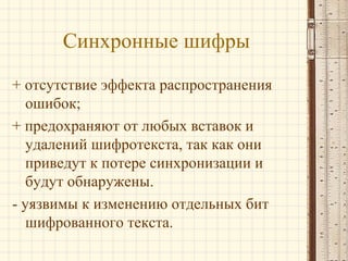 Синхронные шифры
+ отсутствие эффекта распространения
ошибок;
+ предохраняют от любых вставок и
удалений шифротекста, так как они
приведут к потере синхронизации и
будут обнаружены.
- уязвимы к изменению отдельных бит
шифрованного текста.
 