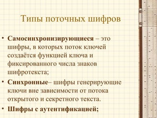 Типы поточных шифров
• Самосинхронизирующиеся – это
шифры, в которых поток ключей
создаётся функцией ключа и
фиксированного числа знаков
шифротекста;
• Синхронные– шифры генерирующие
ключи вне зависимости от потока
открытого и секретного текста.
• Шифры с аутентификацией;
 