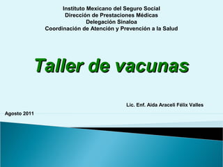 Lic. Enf. Aida Araceli Félix Valles
Instituto Mexicano del Seguro Social
Dirección de Prestaciones Médicas
Delegación Sinaloa
Coordinación de Atención y Prevención a la Salud
Taller de vacunasTaller de vacunas
Agosto 2011
 