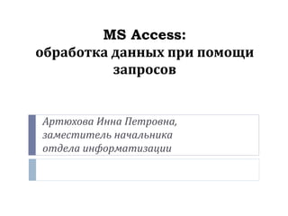MS Access:
обработка данных при помощи
запросов
Артюхова Инна Петровна,
заместитель начальника
отдела информатизации
 