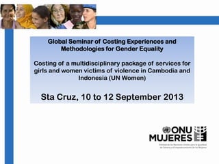 Global Seminar of Costing Experiences and
Methodologies for Gender Equality
Costing of a multidisciplinary package of services for
girls and women victims of violence in Cambodia and
Indonesia (UN Women)
Sta Cruz, 10 to 12 September 2013
 
