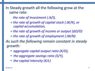 In Steady growth all the following grow at the
same rate:
the rate of Investment (I/I),
= the rate of growth of capital stock (K/K), or
capital accumulation,
= the rate of growth of income or output (∆O/O)
= the rate of growth of employment (N/N)
As such the following remain constant in steady
growth:
• aggregate capital output ratio (K/O),
• the aggregate savings ratio (S/Y),
• the capital intensity (K/L)
26-Sep-13 4
 