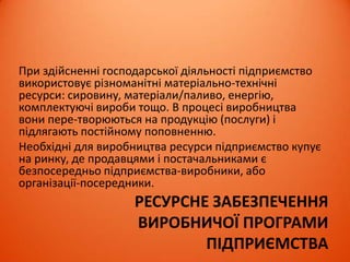 РЕСУРСНЕ ЗАБЕЗПЕЧЕННЯ
ВИРОБНИЧОЇ ПРОГРАМИ
ПІДПРИЄМСТВА
При здійсненні господарської діяльності підприємство
використовує різноманітні матеріально-технічні
ресурси: сировину, матеріали/паливо, енергію,
комплектуючі вироби тощо. В процесі виробництва
вони пере­творюються на продукцію (послуги) і
підлягають постійному поповненню.
Необхідні для виробництва ресурси підприємство купує
на ринку, де продавцями і постачальниками є
безпосередньо підприємства-виробники, або
організації-посередники.
 