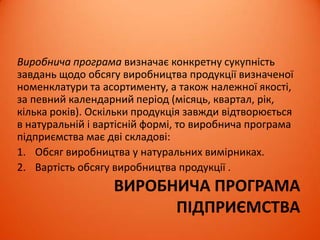 ВИРОБНИЧА ПРОГРАМА
ПІДПРИЄМСТВА
Виробнича програма визначає конкретну сукупність
завдань щодо обсягу виробництва продукції визначеної
номенклатури та асортименту, а також належної якості,
за певний календарний період (місяць, квартал, рік,
кілька років). Оскільки продукція завжди відтворюється
в натуральній і вартісній формі, то виробнича програма
підприємства має дві складові:
1. Обсяг виробництва у натуральних вимірниках.
2. Вартість обсягу виробництва продукції .
 