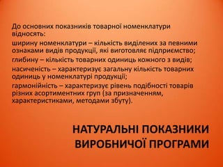 НАТУРАЛЬНІ ПОКАЗНИКИ
ВИРОБНИЧОЇ ПРОГРАМИ
До основних показників товарної номенклатури
відносять:
ширину номенклатури – кількість виділених за певними
ознаками видів продукції, які виготовляє підприємство;
глибину – кількість товарних одиниць кожного з видів;
насиченість – характеризує загальну кількість товарних
одиниць у номенклатурі продукції;
гармонійність – характеризує рівень подібності товарів
різних асортиментних груп (за призначенням,
характеристиками, методами збуту).
 