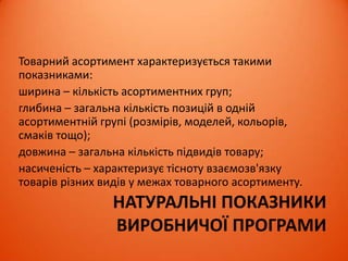 НАТУРАЛЬНІ ПОКАЗНИКИ
ВИРОБНИЧОЇ ПРОГРАМИ
Товарний асортимент характеризується такими
показниками:
ширина – кількість асортиментних груп;
глибина – загальна кількість позицій в одній
асортиментній групі (розмірів, моделей, кольорів,
смаків тощо);
довжина – загальна кількість підвидів товару;
насиченість – характеризує тісноту взаємозв'язку
товарів різних видів у межах товарного асортименту.
 