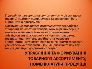 УПРАВЛІННЯ ТА ФОРМУВАННЯ
ТОВАРНОГО АССОРТИМЕНТУ,
НОМЕНКЛАТУРИ ПРОДУКЦІЇ
Управління товарним асортиментом – це складова
товарної політики підприємства та управління його
виробничою програмою.
Формування товарного асортименту передбачає
створення конкретних товарів, їхніх окремих серій, а
також визначення у його межах оптимальних
співвідношень між старими та новими товарами,
товарами одиничного, серійного та масового
виробництва, наукомісткими та звичайними товарами,
уречевленими товарами й (чи) ліцензіями та ноу-хау
тощо відповідно до ринкових потреб.
 