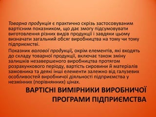 ВАРТІСНІ ВИМІРНИКИ ВИРОБНИЧОЇ
ПРОГРАМИ ПІДПРИЄМСТВА
Товарна продукція є практично скрізь застосовуваним
вартісним показником, що дає змогу підсумовувати
виготовлення різних видів продукції і завдяки цьому
визначати загальний обсяг виробництва на тому чи тому
підприємстві.
Показник валової продукції, окрім елементів, які входять
до складу товарної продукції, включає також зміну
залишків незавершеного виробництва протягом
розрахункового періоду, вартість сировини й матеріалів
замовника та деякі інші елементи залежно від галузевих
особливостей виробничої діяльності підприємства у
незмінних (порівнянних) цінах.
 