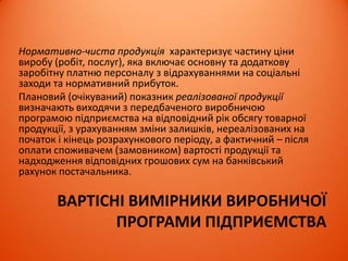 ВАРТІСНІ ВИМІРНИКИ ВИРОБНИЧОЇ
ПРОГРАМИ ПІДПРИЄМСТВА
Нормативно-чиста продукція характеризує частину ціни
виробу (робіт, послуг), яка включає основну та додаткову
заробітну платню персоналу з відрахуваннями на соціальні
заходи та нормативний прибуток.
Плановий (очікуваний) показник реалізованої продукції
визначають виходячи з передбаченого виробничою
програмою підприємства на відповідний рік обсягу товарної
продукції, з урахуванням зміни залишків, нереалізованих на
початок і кінець розрахункового періоду, а фактичний – після
оплати споживачем (замовником) вартості продукції та
надходження відповідних грошових сум на банківський
рахунок постачальника.
 