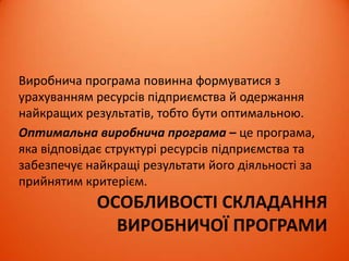 ОСОБЛИВОСТІ СКЛАДАННЯ
ВИРОБНИЧОЇ ПРОГРАМИ
Виробнича програма повинна формуватися з
урахуванням ресурсів підприємства й одержання
найкращих результатів, тобто бути оптимальною.
Оптимальна виробнича програма – це програма,
яка відповідає структурі ресурсів підприємства та
забезпечує найкращі результати його діяльності за
прийнятим критерієм.
 
