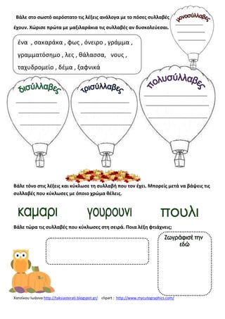Χατςίκου Ιωάννα http://taksiasterati.blogspot.gr/ clipart : http://www.mycutegraphics.com/
Βάλε ςτο ςωςτό αερόςτατο τισ λζξεισ ανάλογα με το πόςεσ ςυλλαβζσ
ζχουν. Χϊριςε πρϊτα με μαξιλαράκια τισ ςυλλαβζσ αν δυςκολεφεςαι.
Βάλε τόνο ςτισ λζξεισ και κφκλωςε τθ ςυλλαβι που τον ζχει. Μπορείσ μετά να βάψεισ τισ
ςυλλαβζσ που κφκλωςεσ με όποιο χρϊμα κζλεισ.
Βάλε τϊρα τισ ςυλλαβζσ που κφκλωςεσ ςτθ ςειρά. Ποια λζξθ φτιάχνεισ;
ζνα , ςακαράκα , φωσ , όνειρο , γράμμα ,
γραμματόςθμο , λεσ , κάλαςςα, νουσ ,
ταχυδρομείο , δζμα , ξαφνικά
 