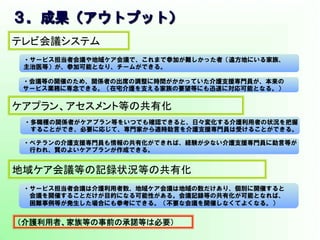 ３．成果（アウトプット）　      
・サービス担当者会議や地域ケア会議で、これまで参加が難しかった者（遠方地にいる家族、
主治医等）が、参加可能となり、チームができる。
・会議等の開催のため、関係者の出席の調整に時間がかかっていた介護支援専門員が、本来の
サービス業務に専念できる。（在宅介護を支える家族の要望等にも迅速に対応可能となる。）
テレビ会議システム	
ケアプラン、アセスメント等の共有化	
・多職種の関係者がケアプラン等をいつでも確認できると、日々変化する介護利用者の状況を把握
　することができ、必要に応じて、専門家から適時助言を介護支援専門員は受けることができる。
・ベテランの介護支援専門員も情報の共有化ができれば、経験が少ない介護支援専門員に助言等が
　行われ、質のよいケアプランが作成できる。
地域ケア会議等の記録状況等の共有化	
・サービス担当者会議は介護利用者数、地域ケア会議は地域の数だけあり、個別に開催すると
　会議を開催することだけが目的になる可能性がある。会議記録等の共有化が可能となれば、
　困難事例等が発生した場合にも参考にできる。（不要な会議を開催しなくてよくなる。）
（介護利用者、家族等の事前の承諾等は必要）	
 