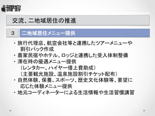 　交流、二地域居住の推進	
二地域居住メニュー提供	
３	
・ 旅行代理店、航空会社等と連携したツアーメニューや	
　　割引パック作成	
・ 農家民宿やホテル、ロッジと連携した受入体制整備	
・ 滞在時の優遇メニュー提供	
　　（レンタカー、ハイヤー借上費助成）	
　　（主要観光施設、温泉施設割引チケット配布）	
・ 自然体験、保養、スポーツ、歴史文化体験等、要望に	
　　応じた体験メニュー提供	
・ 地元コーディネーターによる生活情報や生活習慣講習	
■計画内容      
 