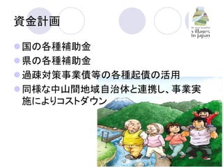 資金計画	
l 国の各種補助金	
l 県の各種補助金	
l 過疎対策事業債等の各種起債の活用	
l 同様な中山間地域自治体と連携し、事業実
施によりコストダウン	
 