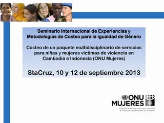 Seminario Internacional de Experiencias y
Metodologías de Costeo para la igualdad de Género
Costeo de un paquete multidisciplinario de servicios
para niñas y mujeres víctimas de violencia en
Cambodia e Indonesia (ONU Mujeres)
StaCruz, 10 y 12 de septiembre 2013
 