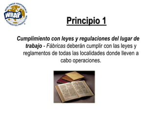 Principio 1
Cumplimiento con leyes y regulaciones del lugar de
trabajo - Fábricas deberán cumplir con las leyes y
reglamentos de todas las localidades donde lleven a
cabo operaciones.
 