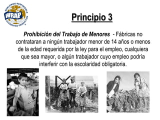 Principio 3
Prohibición del Trabajo de Menores - Fábricas no
contrataran a ningún trabajador menor de 14 años o menos
de la edad requerida por la ley para el empleo, cualquiera
que sea mayor, o algún trabajador cuyo empleo podría
interferir con la escolaridad obligatoria.
 