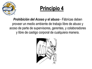 Principio 4
Prohibición del Acoso y el abuso - Fábricas deben
proveer un medio ambiente de trabajo libre de abuso y
acoso de parte de supervisores, gerentes, y colaboradores
y libre de castigo corporal de cualquiera manera.
 