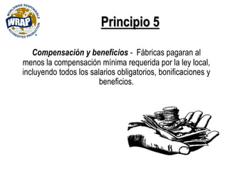 Principio 5
Compensación y beneficios - Fábricas pagaran al
menos la compensación mínima requerida por la ley local,
incluyendo todos los salarios obligatorios, bonificaciones y
beneficios.
 