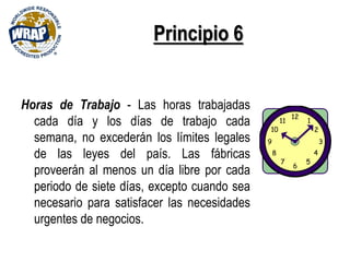 Principio 6
Horas de Trabajo - Las horas trabajadas
cada día y los días de trabajo cada
semana, no excederán los límites legales
de las leyes del país. Las fábricas
proveerán al menos un día libre por cada
periodo de siete días, excepto cuando sea
necesario para satisfacer las necesidades
urgentes de negocios.
 