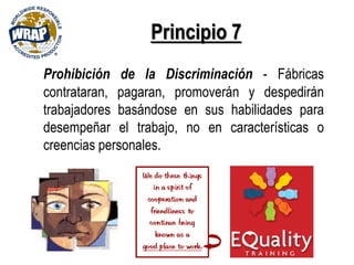 Principio 7
Prohibición de la Discriminación - Fábricas
contrataran, pagaran, promoverán y despedirán
trabajadores basándose en sus habilidades para
desempeñar el trabajo, no en características o
creencias personales.
 