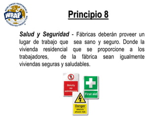 Principio 8
Salud y Seguridad - Fábricas deberán proveer un
lugar de trabajo que sea sano y seguro. Donde la
vivienda residencial que se proporcione a los
trabajadores, de la fábrica sean igualmente
viviendas seguras y saludables.
 