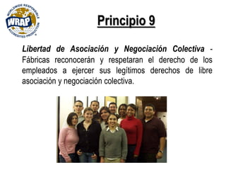 Principio 9
Libertad de Asociación y Negociación Colectiva -
Fábricas reconocerán y respetaran el derecho de los
empleados a ejercer sus legítimos derechos de libre
asociación y negociación colectiva.
 