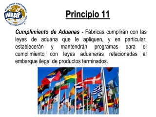 Principio 11
Cumplimiento de Aduanas - Fábricas cumplirán con las
leyes de aduana que le apliquen, y en particular,
establecerán y mantendrán programas para el
cumplimiento con leyes aduaneras relacionadas al
embarque ilegal de productos terminados.
 
