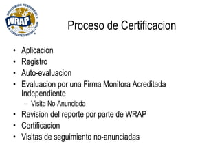 Proceso de Certificacion
• Aplicacion
• Registro
• Auto-evaluacion
• Evaluacion por una Firma Monitora Acreditada
Independiente
– Visita No-Anunciada
• Revision del reporte por parte de WRAP
• Certificacion
• Visitas de seguimiento no-anunciadas
 