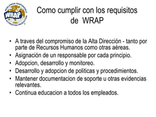 Como cumplir con los requisitos
de WRAP
• A traves del compromiso de la Alta Dirección - tanto por
parte de Recursos Humanos como otras aéreas.
• Asignación de un responsable por cada principio.
• Adopcion, desarrollo y monitoreo.
• Desarrollo y adopcion de politicas y procedimientos.
• Mantener documentacion de soporte u otras evidencias
relevantes.
• Continua educacion a todos los empleados.
 
