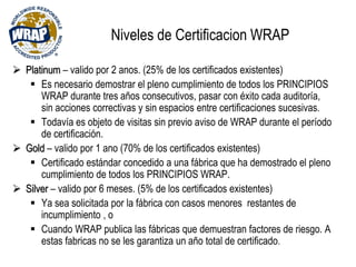 Niveles de Certificacion WRAP
 Platinum – valido por 2 anos. (25% de los certificados existentes)
 Es necesario demostrar el pleno cumplimiento de todos los PRINCIPIOS
WRAP durante tres años consecutivos, pasar con éxito cada auditoría,
sin acciones correctivas y sin espacios entre certificaciones sucesivas.
 Todavía es objeto de visitas sin previo aviso de WRAP durante el período
de certificación.
 Gold – valido por 1 ano (70% de los certificados existentes)
 Certificado estándar concedido a una fábrica que ha demostrado el pleno
cumplimiento de todos los PRINCIPIOS WRAP.
 Silver – valido por 6 meses. (5% de los certificados existentes)
 Ya sea solicitada por la fábrica con casos menores restantes de
incumplimiento , o
 Cuando WRAP publica las fábricas que demuestran factores de riesgo. A
estas fabricas no se les garantiza un año total de certificado.
 